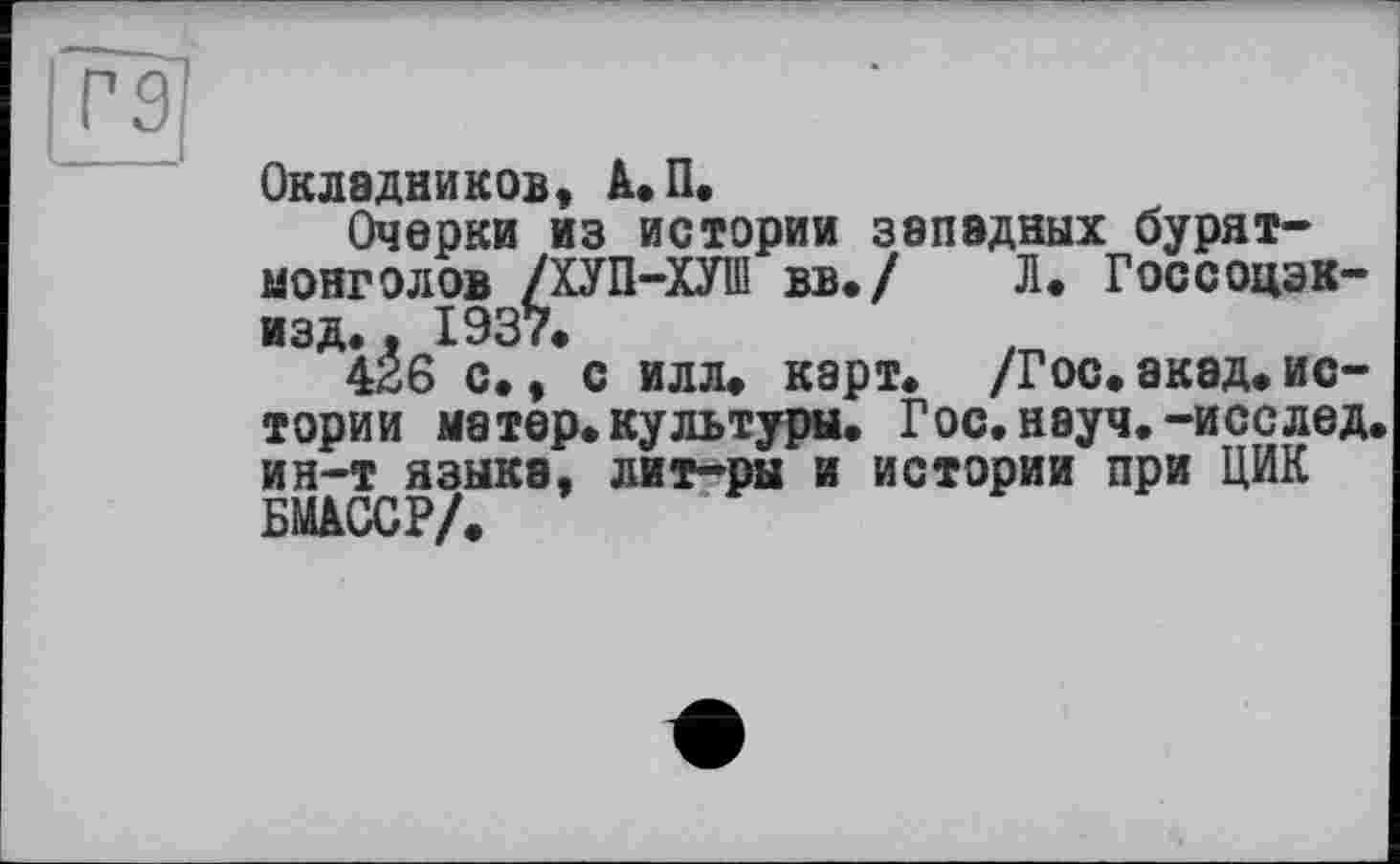 ﻿Окладников, А. П.
Очерки из истории западных бурят-монголов /ХУП-ХУІП вв./ Л« Госсоцэк-изд.. 1937»
426 с», с илл. карт. /Гос.акад.истории матер.культуры. Гос.науч.-исслед. ин-т языка, лит-ры и истории при ЦИК БМАССР/.